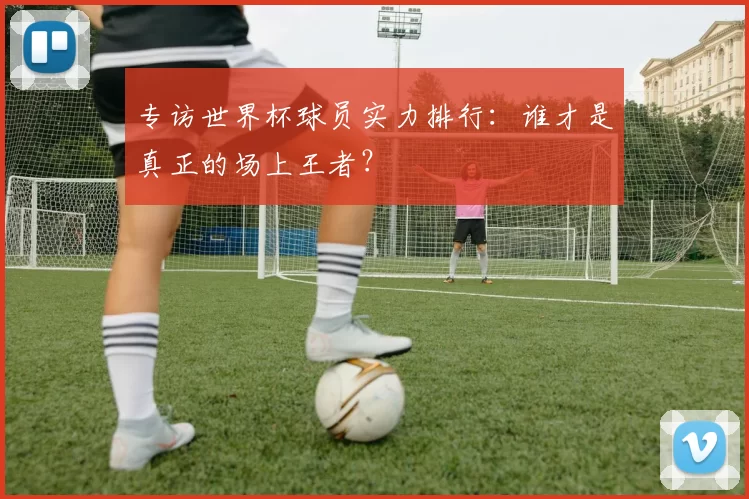 专访世界杯球员实力排行:谁才是真正的场上王者?