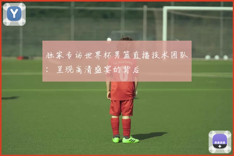 独家专访世界杯男篮直播技术团队:呈现高清盛宴的背后