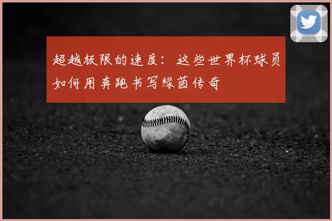 超越极限的速度:这些世界杯球员如何用奔跑书写绿茵传奇