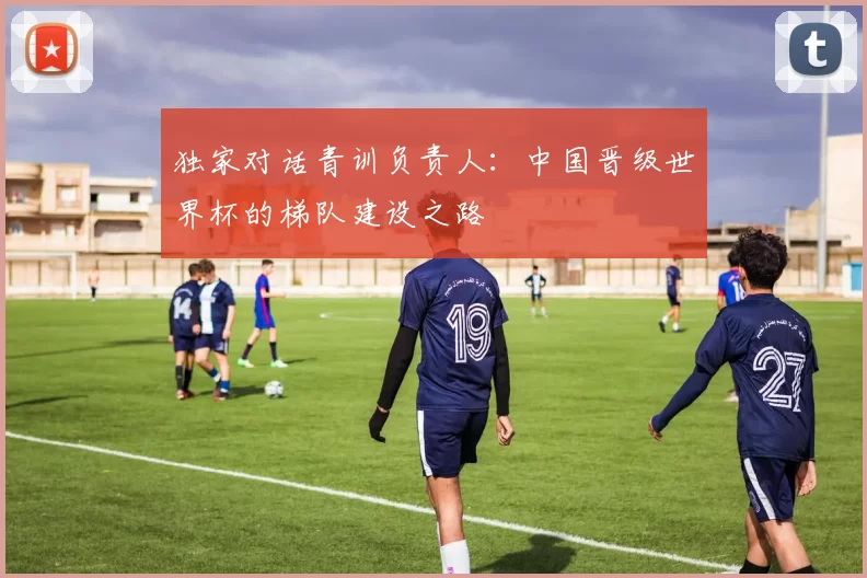 独家对话青训负责人:中国晋级世界杯的梯队建设之路