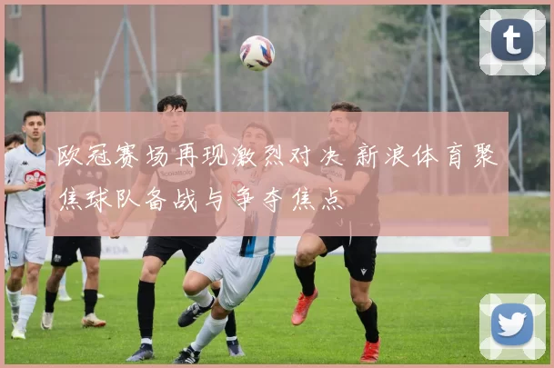 欧冠赛场再现激烈对决 新浪体育聚焦球队备战与争夺焦点