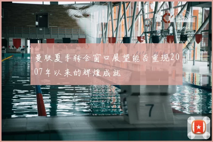 曼联夏季转会窗口展望能否重现2007年以来的辉煌成就
