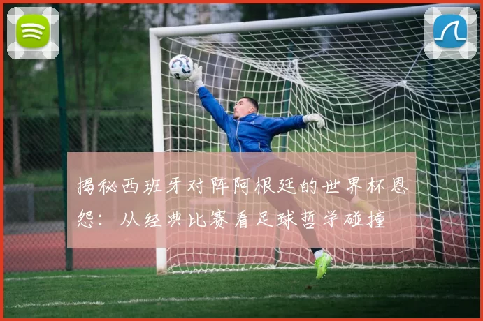 揭秘西班牙对阵阿根廷的世界杯恩怨：从经典比赛看足球哲学碰撞