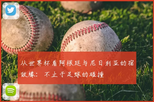 从世界杯看阿根廷与尼日利亚的宿敌缘：不止于足球的碰撞