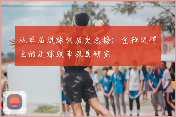 从单届进球到历史总榜：金靴奖得主的进球效率深度研究