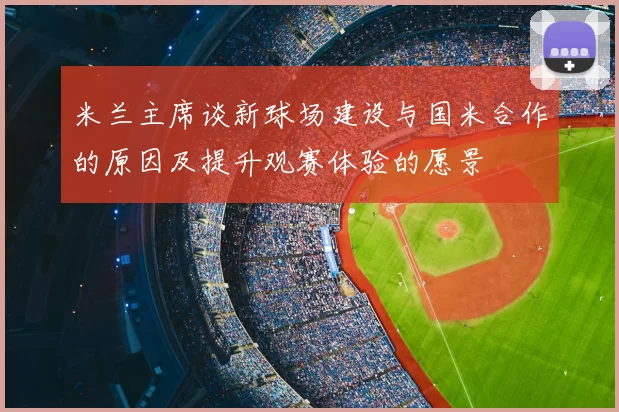米兰主席谈新球场建设与国米合作的原因及提升观赛体验的愿景