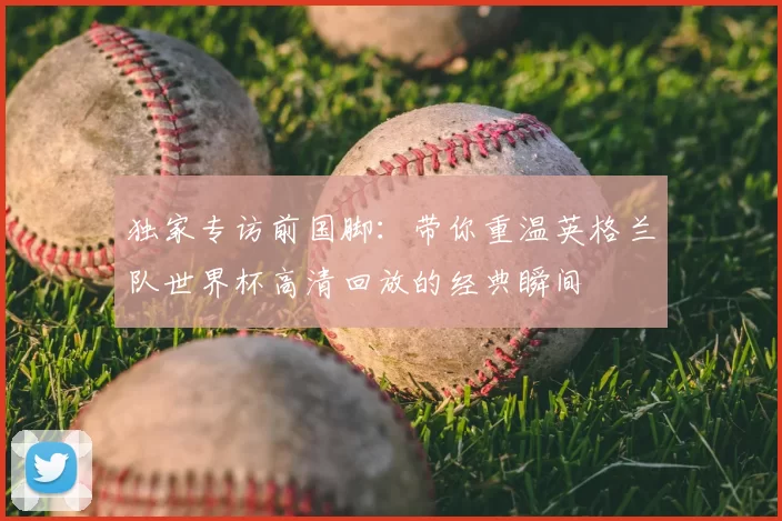 独家专访前国脚:带你重温英格兰队世界杯高清回放的经典瞬间