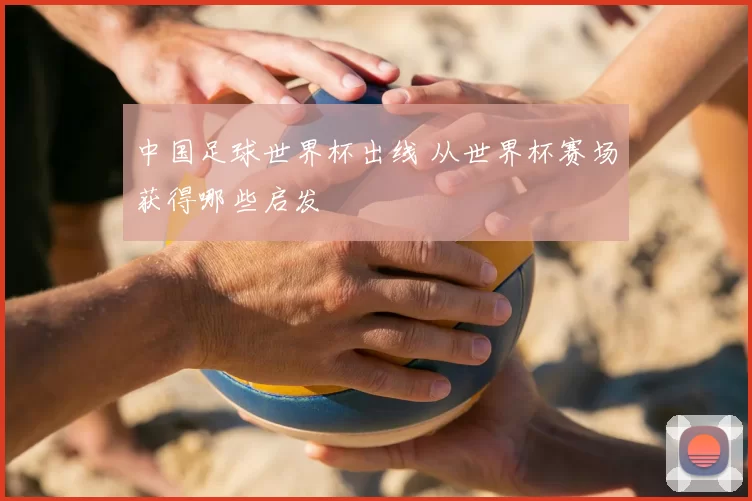中国足球世界杯出线 从世界杯赛场获得哪些启发