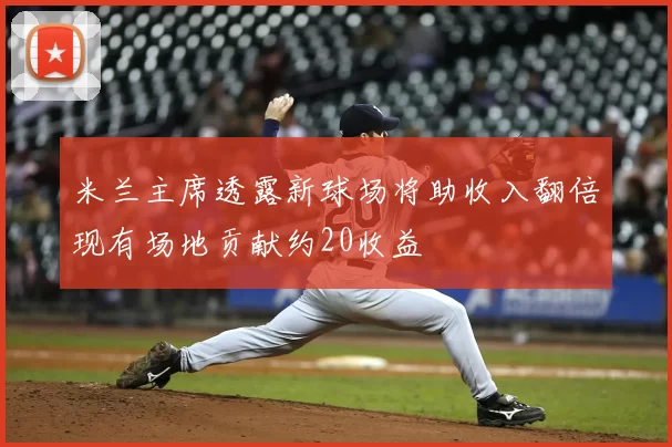 米兰主席透露新球场将助收入翻倍现有场地贡献约20收益