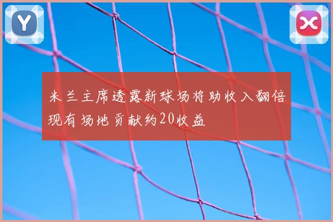 米兰主席透露新球场将助收入翻倍现有场地贡献约20收益