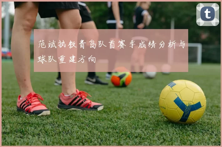 范斌执教青岛队首赛季成绩分析与球队重建方向